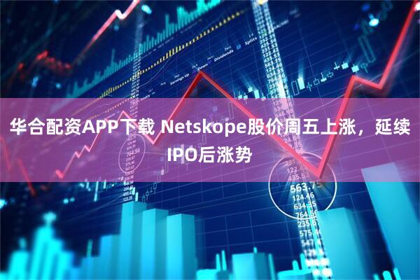 华合配资APP下载 Netskope股价周五上涨，延续IPO后涨势