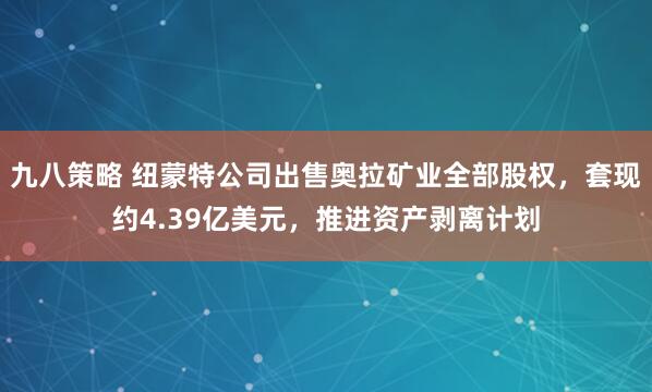 九八策略 纽蒙特公司出售奥拉矿业全部股权，套现约4.39亿美元，推进资产剥离计划