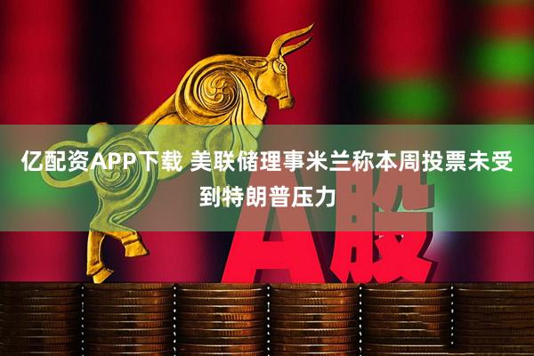 亿配资APP下载 美联储理事米兰称本周投票未受到特朗普压力