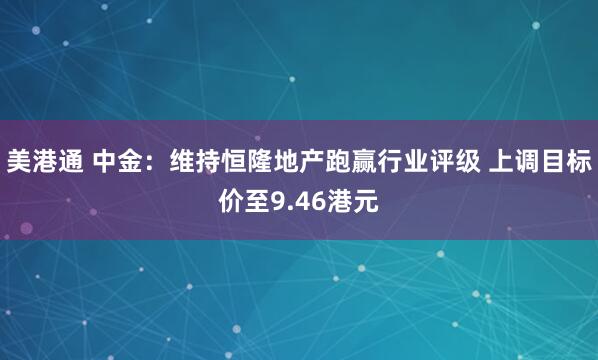 美港通 中金：维持恒隆地产跑赢行业评级 上调目标价至9.46港元