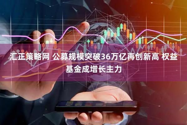 汇正策略网 公募规模突破36万亿再创新高 权益基金成增长主力