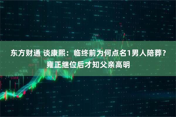 东方财通 谈康熙：临终前为何点名1男人陪葬？雍正继位后才知父亲高明