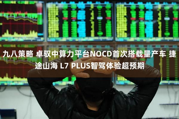 九八策略 卓驭中算力平台NOCD首次搭载量产车 捷途山海 L7 PLUS智驾体验超预期