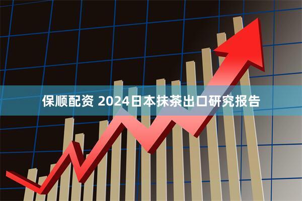 保顺配资 2024日本抹茶出口研究报告