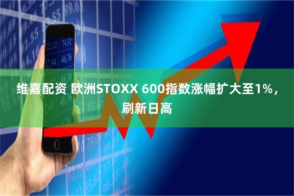 维嘉配资 欧洲STOXX 600指数涨幅扩大至1%，刷新日高