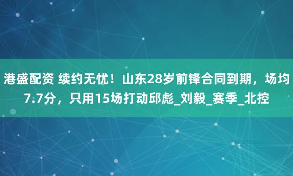 港盛配资 续约无忧！山东28岁前锋合同到期，场均7.7分，只用15场打动邱彪_刘毅_赛季_北控