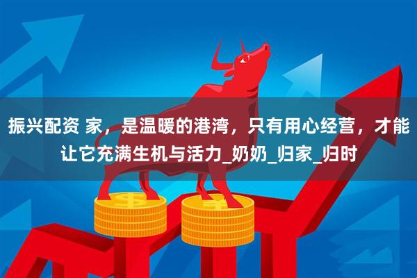 振兴配资 家，是温暖的港湾，只有用心经营，才能让它充满生机与活力_奶奶_归家_归时