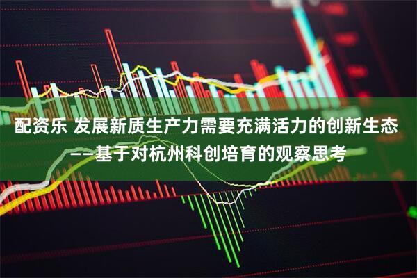 配资乐 发展新质生产力需要充满活力的创新生态 ——基于对杭州科创培育的观察思考