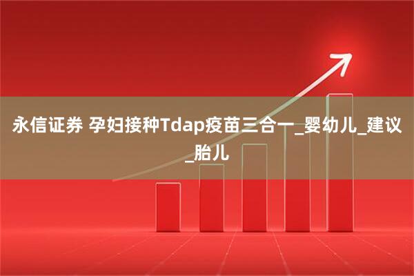 永信证券 孕妇接种Tdap疫苗三合一_婴幼儿_建议_胎儿
