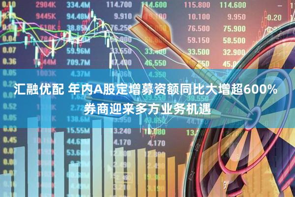汇融优配 年内A股定增募资额同比大增超600% 券商迎来多方业务机遇