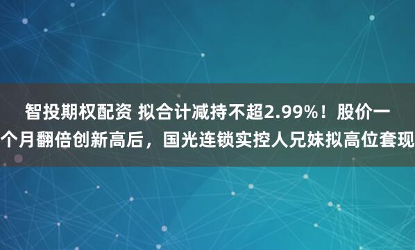 智投期权配资 拟合计减持不超2.99%！股价一个月翻倍创新高后，国光连锁实控人兄妹拟高位套现