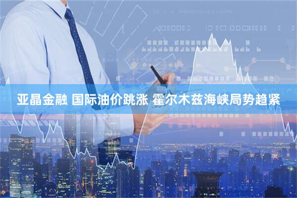 亚晶金融 国际油价跳涨 霍尔木兹海峡局势趋紧