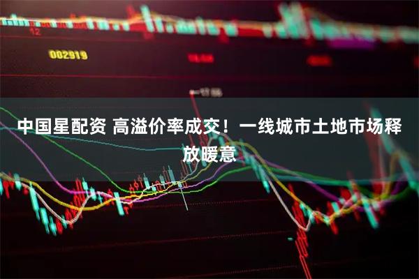 中国星配资 高溢价率成交！一线城市土地市场释放暖意