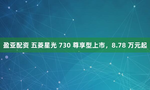 盈亚配资 五菱星光 730 尊享型上市，8.78 万元起